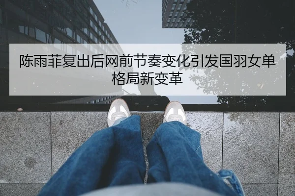 陈雨菲复出后网前节奏变化引发国羽女单格局新变革