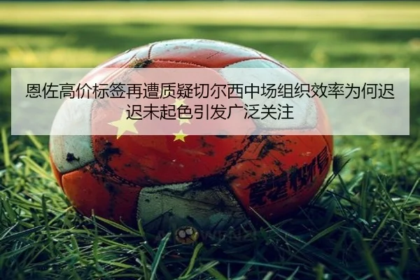 恩佐高价标签再遭质疑切尔西中场组织效率为何迟迟未起色引发广泛关注
