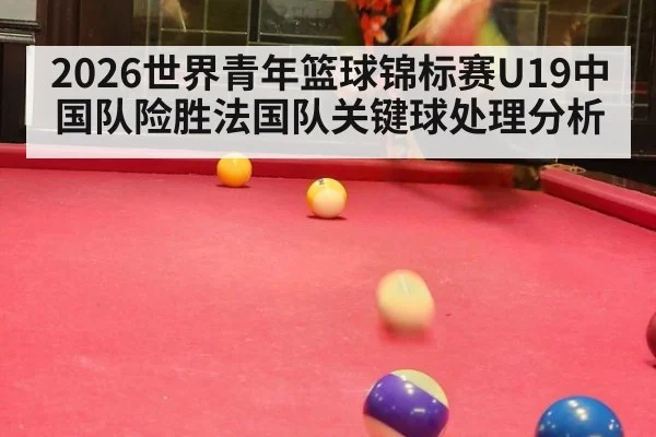 2026世界青年篮球锦标赛U19中国队险胜法国队关键球处理分析