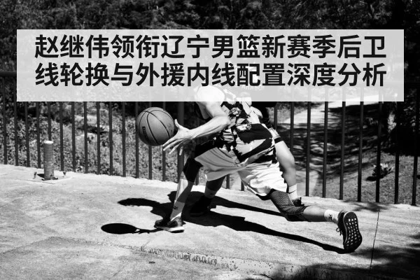 赵继伟领衔辽宁男篮新赛季后卫线轮换与外援内线配置深度分析