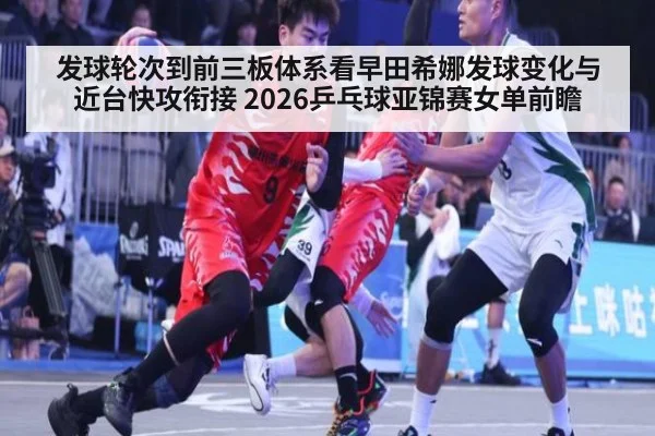 发球轮次到前三板体系看早田希娜发球变化与近台快攻衔接 2026乒乓球亚锦赛女单前瞻