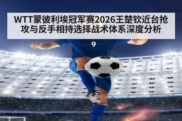 WTT蒙彼利埃冠军赛2026王楚钦近台抢攻与反手相持选择战术体系深度分析